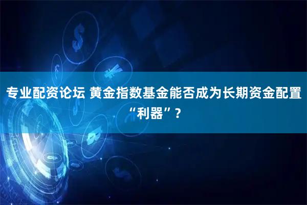 专业配资论坛 黄金指数基金能否成为长期资金配置“利器”？