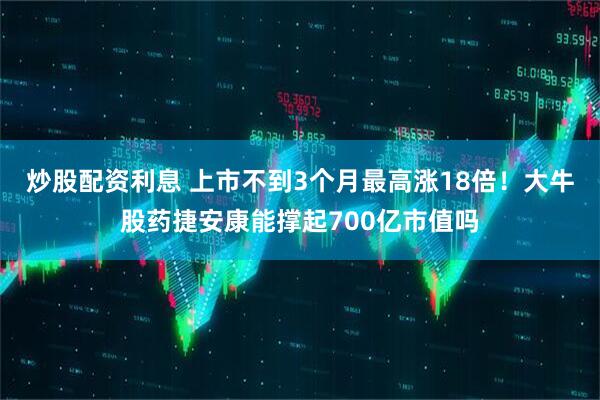 炒股配资利息 上市不到3个月最高涨18倍！大牛股药捷安康能撑起700亿市值吗