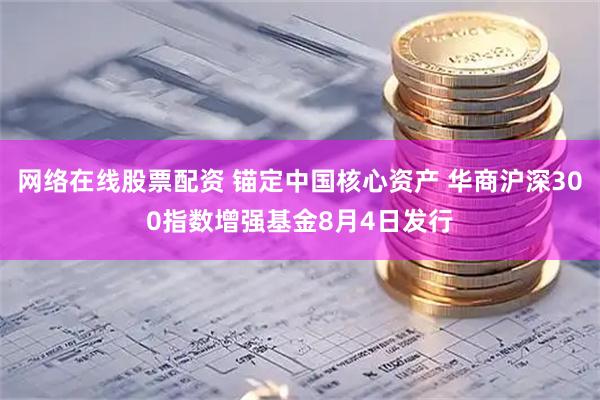 网络在线股票配资 锚定中国核心资产 华商沪深300指数增强基金8月4日发行