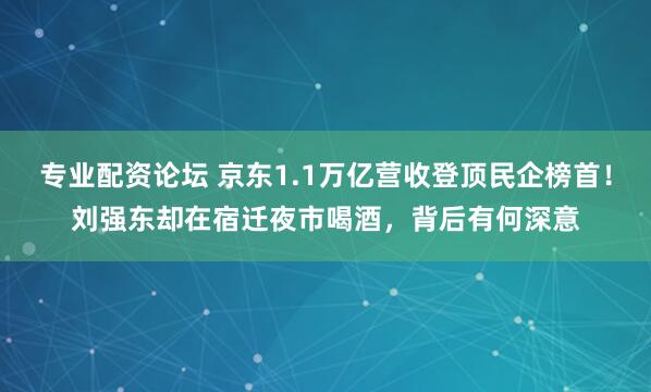 专业配资论坛 京东1.1万亿营收登顶民企榜首！刘强东却在宿迁夜市喝酒，背后有何深意