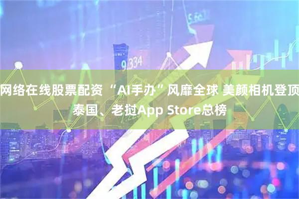 网络在线股票配资 “AI手办”风靡全球 美颜相机登顶泰国、老挝App Store总榜