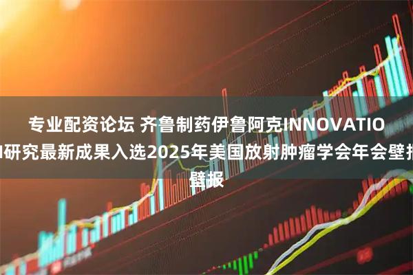 专业配资论坛 齐鲁制药伊鲁阿克INNOVATION研究最新成果入选2025年美国放射肿瘤学会年会壁报