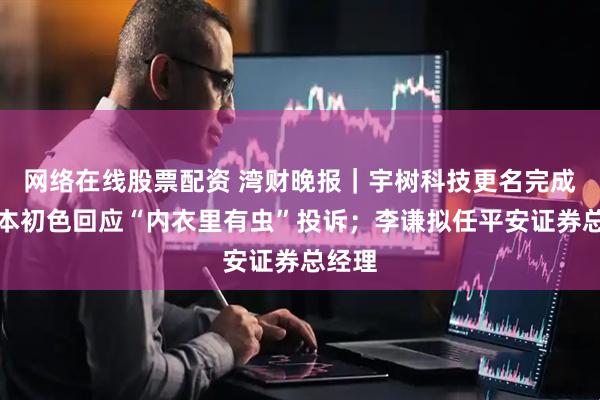 网络在线股票配资 湾财晚报｜宇树科技更名完成；草本初色回应“内衣里有虫”投诉；李谦拟任平安证券总经理