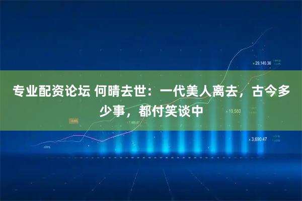 专业配资论坛 何晴去世：一代美人离去，古今多少事，都付笑谈中