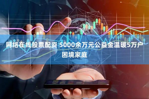 网络在线股票配资 5000余万元公益金温暖5万户困境家庭
