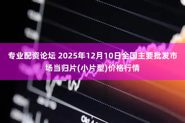 专业配资论坛 2025年12月10日全国主要批发市场当归片(小片型)价格行情