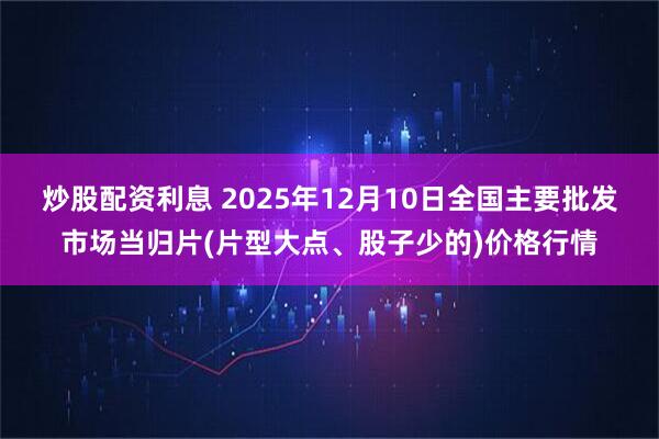 炒股配资利息 2025年12月10日全国主要批发市场当归片(片型大点、股子少的)价格行情