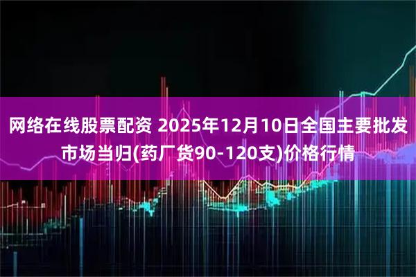 网络在线股票配资 2025年12月10日全国主要批发市场当归(药厂货90-120支)价格行情