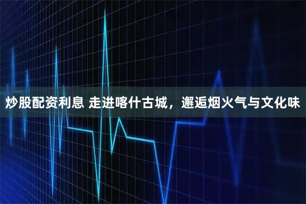 炒股配资利息 走进喀什古城，邂逅烟火气与文化味