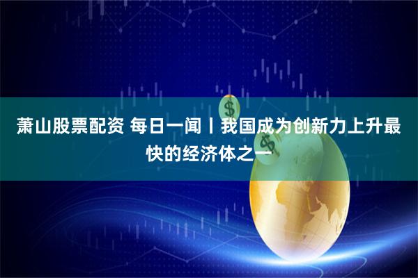 萧山股票配资 每日一闻丨我国成为创新力上升最快的经济体之一