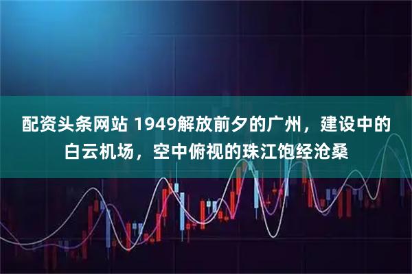 配资头条网站 1949解放前夕的广州，建设中的白云机场，空中俯视的珠江饱经沧桑