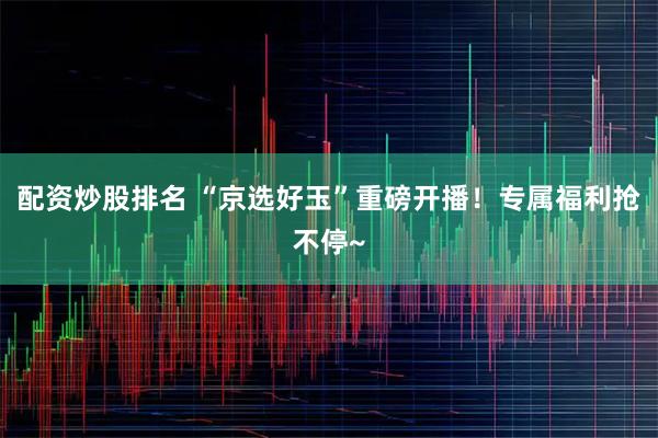 配资炒股排名 “京选好玉”重磅开播！专属福利抢不停~