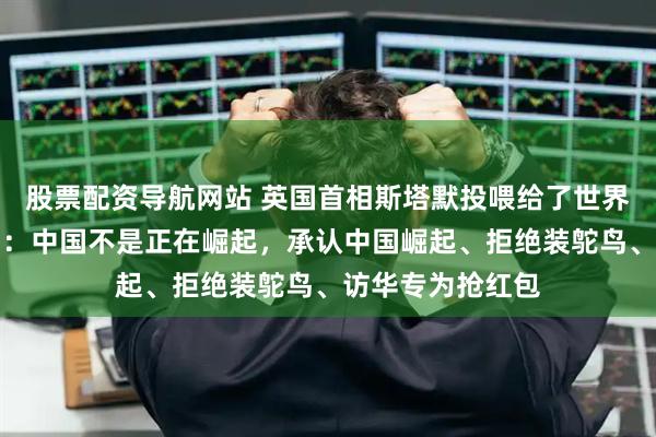 股票配资导航网站 英国首相斯塔默投喂给了世界三句话！第一句：中国不是正在崛起，承认中国崛起、拒绝装鸵鸟、访华专为抢红包
