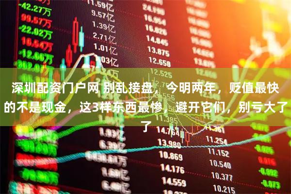 深圳配资门户网 别乱接盘，今明两年，贬值最快的不是现金，这3样东西最惨，避开它们，别亏大了