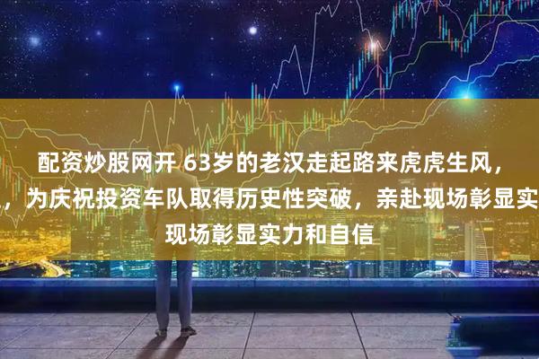 配资炒股网开 63岁的老汉走起路来虎虎生风，气场十足，为庆祝投资车队取得历史性突破，亲赴现场彰显实力和自信