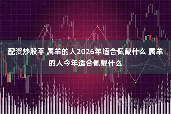 配资炒股平 属羊的人2026年适合佩戴什么 属羊的人今年适合佩戴什么