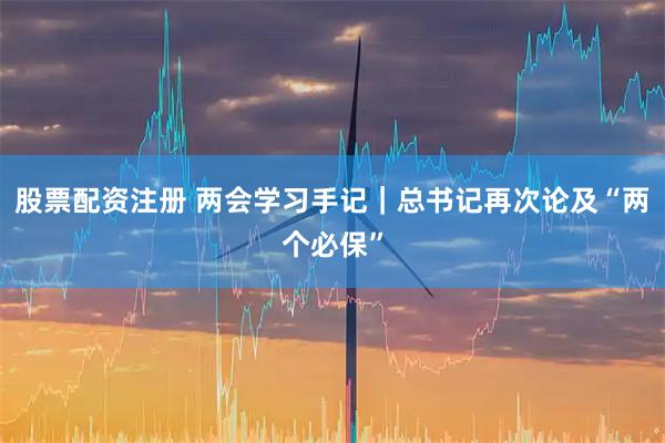 股票配资注册 两会学习手记｜总书记再次论及“两个必保”