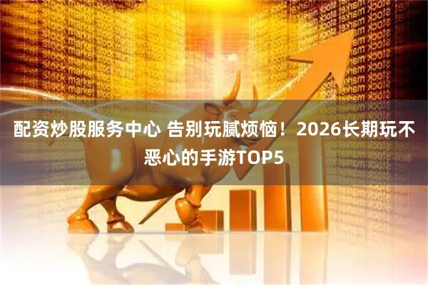 配资炒股服务中心 告别玩腻烦恼！2026长期玩不恶心的手游TOP5
