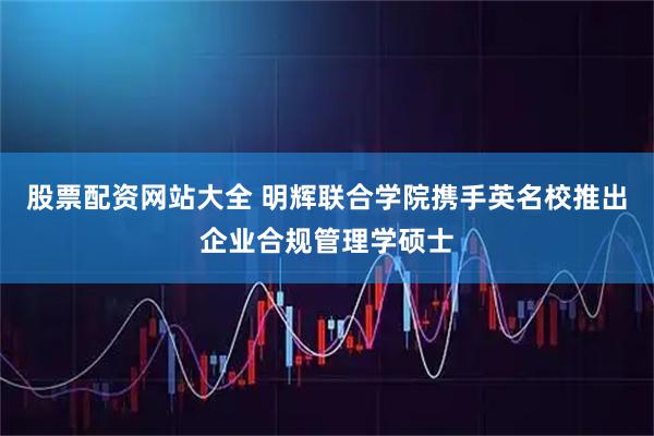 股票配资网站大全 明辉联合学院携手英名校推出企业合规管理学硕士