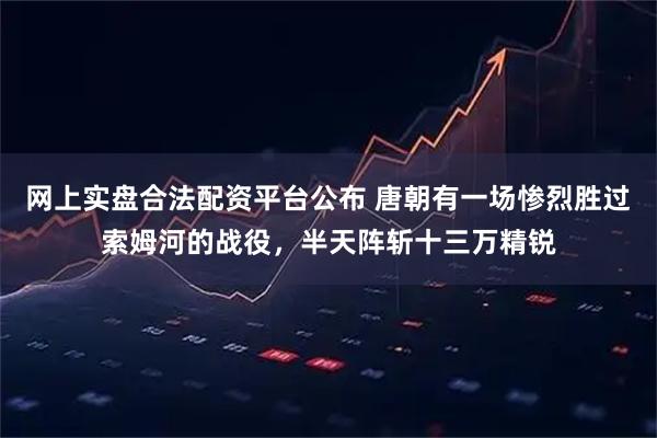 网上实盘合法配资平台公布 唐朝有一场惨烈胜过索姆河的战役，半天阵斩十三万精锐